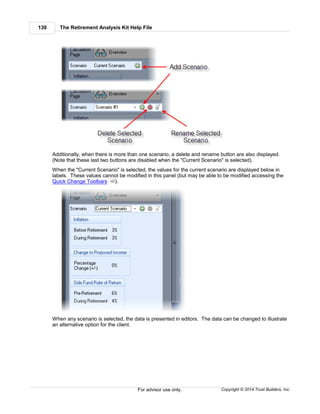 The Retirement Analysis Kit Help File130
Copyright © 2014 Trust Builders, Inc.For advisor use only.
Additionally, when there is more than one scenario, a delete and rename button are also displayed.
(Note that these last two buttons are disabled when the "Current Scenario" is selected).
When the "Current Scenario" is selected, the values for the current scenario are displayed below in
labels. These values cannot be modified in this panel (but may be able to be modified accessing the
Quick Change Toolbars ).
When any scenario is selected, the data is presented in editors. The data can be changed to illustrate
an alternative option for the client.
162
 