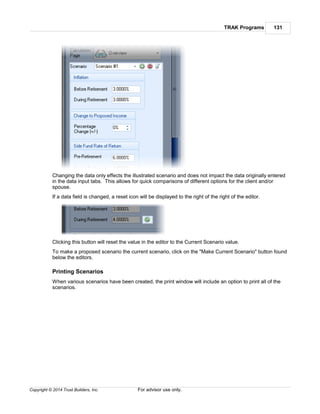 TRAK Programs 131
Copyright © 2014 Trust Builders, Inc. For advisor use only.
Changing the data only effects the illustrated scenario and does not impact the data originally entered
in the data input tabs. This allows for quick comparisons of different options for the client and/or
spouse.
If a data field is changed, a reset icon will be displayed to the right of the right of the editor.
Clicking this button will reset the value in the editor to the Current Scenario value.
To make a proposed scenario the current scenario, click on the "Make Current Scenario" button found
below the editors.
Printing Scenarios
When various scenarios have been created, the print window will include an option to print all of the
scenarios.
 