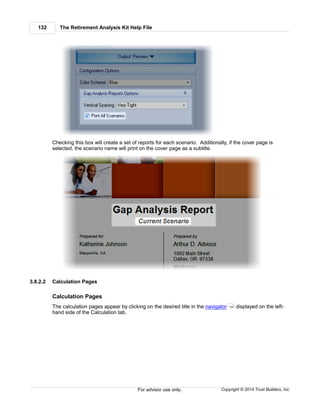 The Retirement Analysis Kit Help File132
Copyright © 2014 Trust Builders, Inc.For advisor use only.
Checking this box will create a set of reports for each scenario. Additionally, if the cover page is
selected, the scenario name will print on the cover page as a subtitle.
3.8.2.2 Calculation Pages
Calculation Pages
The calculation pages appear by clicking on the desired title in the navigator displayed on the left-
hand side of the Calculation tab.
124
 