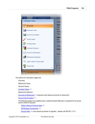 TRAK Programs 133
Copyright © 2014 Trust Builders, Inc. For advisor use only.
The options for calculation pages are:
Overview
Retirement Years
General Values
Average Values
Retirement Solutions
Accounts at Retirement (requires cash balance accounts at retirement)
Account Accumulation
The following pages are available when a defined benefit (DB) plan is selected for the active
person (client or spouse)
Option Values at Various Ages
DB Buyback Comparison
Pension Max (may require purchase of upgrade ~ please call 503.831.1111)
147
148
154
158
153
149
 