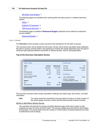 The Retirement Analysis Kit Help File134
Copyright © 2014 Trust Builders, Inc.For advisor use only.
DB Option Cost Analysis
The following pages are available when working when the active person in a federal retirement
system:
FEGLI
Federal LTC Insurance
TSP Account Summary
The following page is available if Retirement Budget is selected as the method for retirement
income needed.
Retirement Budget
3.8.2.2.1 Overview
The Overview screen provides a quick overview of the calculations for the client or spouse.
The overview screen can be divided into two areas: the top, which shows calculated values relating to
the client or spouse, and the bottom, the appearance of which will change depending upon the type of
retirement plan selected (defined contribution or defined benefit). Each is discussed below:
Top of the Overview Calculation Screen
The top of the overview screen shows calculations relating to the client's age, work history, and other
information.
Hint: The values should be checked for accuracy before moving on to other screens--if
the values appear incorrect, confirm that the data has been entered correctly.
Months to Wait Before Starting Savings
The calculator will estimate the savings shortfall (retirement gap) of the client, based on their
projected sources of income and their needs. The savings needed assumes that the client begins
saving today. This prompt determines the number of months before increased deferrals are made
to estimate the cost of waiting.
157
149
156
159
162
 