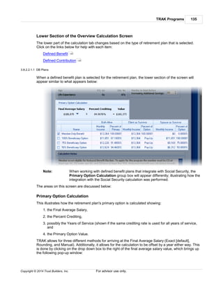 TRAK Programs 135
Copyright © 2014 Trust Builders, Inc. For advisor use only.
Lower Section of the Overview Calculation Screen
The lower part of the calculation tab changes based on the type of retirement plan that is selected.
Click on the links below for help with each item:
Defined Benefit
Defined Contribution
3.8.2.2.1.1 DB Plans
When a defined benefit plan is selected for the retirement plan, the lower section of the screen will
appear similar to what appears below:
Note: When working with defined benefit plans that integrate with Social Security, the
Primary Option Calculation group box will appear differently; illustrating how the
integration with the Social Security calculation was performed.
The areas on this screen are discussed below:
Primary Option Calculation
This illustrates how the retirement plan's primary option is calculated showing:
1. the Final Average Salary,
2. the Percent Crediting,
3. possibly the Years of Service (shown if the same crediting rate is used for all years of service,
and
4. the Primary Option Value.
TRAK allows for three different methods for arriving at the Final Average Salary (Exact [default],
Rounding, and Manual). Additionally, it allows for the calculation to be offset by a year either way. This
is done by clicking on the drop down box to the right of the final average salary value, which brings up
the following pop-up window:
135
139
 