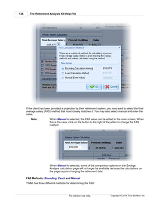 The Retirement Analysis Kit Help File136
Copyright © 2014 Trust Builders, Inc.For advisor use only.
If the client has been provided a projection by their retirement system, you may want to select the final
average salary (FAS) method that most closely matches it. You may also select manual and enter the
value.
Note: When Manual is selected, the FAS value can be edited in the main screen. When
this is the case, click on the button to the right of the editor to change the FAS
method.
When Manual is selected, some of the comparison options on the Savings
Analysis calculation page will no longer be available because the calculations on
the page require changing the retirement date.
FAS Methods: Rounding, Exact and Manual
TRAK has three different methods for determining the FAS:
 