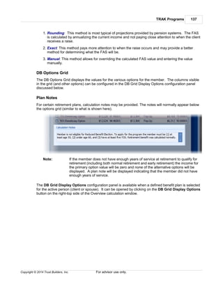 TRAK Programs 137
Copyright © 2014 Trust Builders, Inc. For advisor use only.
1. Rounding: This method is most typical of projections provided by pension systems. The FAS
is calculated by annualizing the current income and not paying close attention to when the client
receives a raise.
2. Exact: This method pays more attention to when the raise occurs and may provide a better
method for determining what the FAS will be.
3. Manual: This method allows for overriding the calculated FAS value and entering the value
manually.
DB Options Grid
The DB Options Grid displays the values for the various options for the member. The columns visible
in the grid (and other options) can be configured in the DB Grid Display Options configuration panel
discussed below.
Plan Notes
For certain retirement plans, calculation notes may be provided. The notes will normally appear below
the options grid (similar to what is shown here).
Note: If the member does not have enough years of service at retirement to qualify for
retirement (including both normal retirement and early retirement) the income for
the primary option value will be zero and none of the alternative options will be
displayed. A plan note will be displayed indicating that the member did not have
enough years of service.
The DB Grid Display Options configuration panel is available when a defined benefit plan is selected
for the active person (client or spouse). It can be opened by clicking on the DB Grid Display Options
button on the right-top side of the Overview calculation window.
 