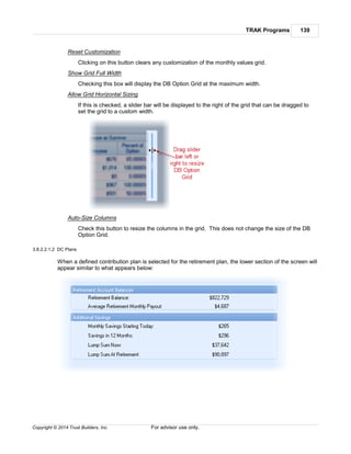 TRAK Programs 139
Copyright © 2014 Trust Builders, Inc. For advisor use only.
Reset Customization
Clicking on this button clears any customization of the monthly values grid.
Show Grid Full Width
Checking this box will display the DB Option Grid at the maximum width.
Allow Grid Horizontal Sizing
If this is checked, a slider bar will be displayed to the right of the grid that can be dragged to
set the grid to a custom width.
Auto-Size Columns
Check this button to resize the columns in the grid. This does not change the size of the DB
Option Grid.
3.8.2.2.1.2 DC Plans
When a defined contribution plan is selected for the retirement plan, the lower section of the screen will
appear similar to what appears below:
 