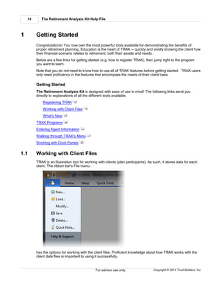 The Retirement Analysis Kit Help File14
Copyright © 2014 Trust Builders, Inc.For advisor use only.
1 Getting Started
Congratulations! You now own the most powerful tools available for demonstrating the benefits of
proper retirement planning. Education is the heart of TRAK -- quickly and vividly showing the client how
their financial scenario relates to retirement, both their assets and needs.
Below are a few links for getting started (e.g. how to register TRAK), then jump right to the program
you want to learn.
Note that you do not need to know how to use all of TRAK features before getting started. TRAK users
only need proficiency in the features that encompass the needs of their client base.
Getting Started
The Retirement Analysis Kit is designed with ease of use in mind! The following links send you
directly to explanations of all the different tools available.
Registering TRAK
Working with Client Files
What's New
TRAK Programs
Entering Agent Information
Walking through TRAK's Menu
Working with Dock Panels
1.1 Working with Client Files
TRAK is an illustration tool for working with clients (plan participants). As such, it stores data for each
client. The ribbon bar's File menu:
has the options for working with the client files. Proficient knowledge about how TRAK works with the
client data files is important to using it successfully.
15
14
23
29
392
377
20
 