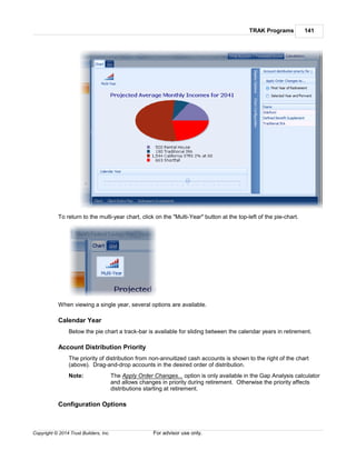 TRAK Programs 141
Copyright © 2014 Trust Builders, Inc. For advisor use only.
To return to the multi-year chart, click on the "Multi-Year" button at the top-left of the pie-chart.
When viewing a single year, several options are available.
Calendar Year
Below the pie chart a track-bar is available for sliding between the calendar years in retirement.
Account Distribution Priority
The priority of distribution from non-annuitized cash accounts is shown to the right of the chart
(above). Drag-and-drop accounts in the desired order of distribution.
Note: The Apply Order Changes... option is only available in the Gap Analysis calculator
and allows changes in priority during retirement. Otherwise the priority affects
distributions starting at retirement.
Configuration Options
 
