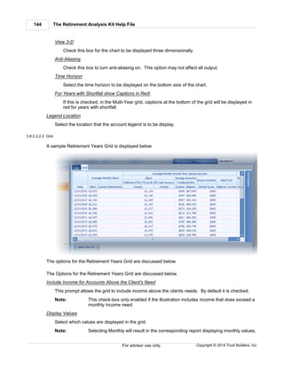 The Retirement Analysis Kit Help File144
Copyright © 2014 Trust Builders, Inc.For advisor use only.
View 3-D
Check this box for the chart to be displayed three dimensionally.
Anti-Aliasing
Check this box to turn anti-aliasing on. This option may not affect all output.
Time Horizon
Select the time horizon to be displayed on the bottom axis of the chart.
For Years with Shortfall show Captions in Red
If this is checked, in the Multi-Year grid, captions at the bottom of the grid will be displayed in
red for years with shortfall.
Legend Location
Select the location that the account legend is to be display.
3.8.2.2.2.2 Grid
A sample Retirement Years Grid is displayed below.
The options for the Retirement Years Grid are discussed below.
The Options for the Retirement Years Grid are discussed below.
Include Income for Accounts Above the Client's Need
This prompt allows the grid to include income above the clients needs. By default it is checked.
Note: This check-box only enabled if the illustration includes income that does exceed a
monthly income need.
Display Values
Select which values are displayed in the grid.
Note: Selecting Monthly will result in the corresponding report displaying monthly values,
 