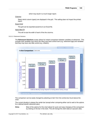 TRAK Programs 145
Copyright © 2014 Trust Builders, Inc. For advisor use only.
which may result in a much longer report.
Columns
Select which column type(s) are displayed in the grid. This setting does not impact the printed
report.
Export Grid
The grid can be exported (saved to) to an Excel file.
Apply Best Fit
This will re-size the width of each of the the columns.
3.8.2.2.3 Retirement Solutions
The Retirement Solutions screen allows for instant comparison between variables at retirement. This
includes both variables over which the client may have control over (e.g. retirement age) and variables
that they may have very little control (e.g. inflation).
The comparison can be easily changed by selecting an item from the combo-box found above the
chart.
The current situation is always the center bar (except when comparing either cost to wait or the options
for a defined benefit retirement plan).
Hints: Most of the options for this chart allows for quick and easy changing of the comparison
by clicking on the bar in the chart. This will change the client data (or spouse's data,
 