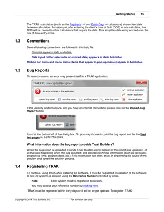 Getting Started 15
Copyright © 2014 Trust Builders, Inc. For advisor use only.
The TRAK calculators (such as the Paycheck and Quick Gap calculators) share client data
between calculators. For example, after entering the client's date of birth (DOB) in one calculator, the
DOB will be carried to other calculators that require the data. This simplifies data entry and reduces the
risk of data-entry errors.
1.2 Conventions
Several labeling conventions are followed in this help file.
Prompts appear in italic underline.
Data input (either selectable or entered data) appears in italic bold-blue.
Ribbon bar items and menu items (items that appear in pop-up menus) appear in bold-blue.
1.3 Bug Reports
On rare occasions, an error may present itself in a TRAK application.
If this unlikely incident occurs, and you have an internet connection, please click on the Upload Bug
Report button
found at the bottom left of the dialog box. Or, you may choose to print the bug report and fax the first
two pages to 1-877-718-2693.
What information does the bug report provide Trust Builders?
When the bug report is uploaded, it sends Trust Builders a print screen (if the report was uploaded) of
all that was happening when the bug occurred; and provides technical information (such as call stack,
program up time, program date, etc.). This information can often assist in pinpointing the cause of the
problem and speed the solution process.
1.4 Registering TRAK
To continue using TRAK after installing the software, it must be registered. Installation of the software
to two (2) systems is allowed using the Reference Number provided by email.
Note: Each system must be registered separately.
You may access your reference number by clicking here.
TRAK must be registered within thirty days or it will no longer operate. To register TRAK:
223 283
 