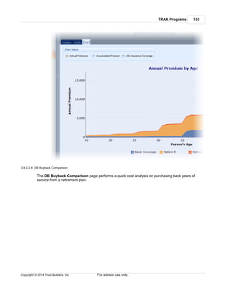TRAK Programs 153
Copyright © 2014 Trust Builders, Inc. For advisor use only.
3.8.2.2.9 DB Buyback Comparison
The DB Buyback Comparison page performs a quick cost analysis on purchasing back years of
service from a retirement plan.
 