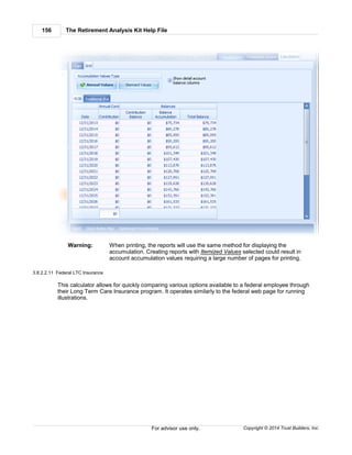 The Retirement Analysis Kit Help File156
Copyright © 2014 Trust Builders, Inc.For advisor use only.
Warning: When printing, the reports will use the same method for displaying the
accumulation. Creating reports with Itemized Values selected could result in
account accumulation values requiring a large number of pages for printing.
3.8.2.2.11 Federal LTC Insurance
This calculator allows for quickly comparing various options available to a federal employee through
their Long Term Care Insurance program. It operates similarly to the federal web page for running
illustrations.
 