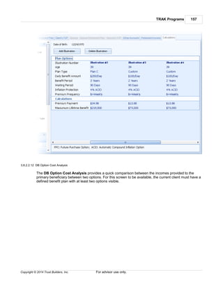 TRAK Programs 157
Copyright © 2014 Trust Builders, Inc. For advisor use only.
3.8.2.2.12 DB Option Cost Analysis
The DB Option Cost Analysis provides a quick comparison between the incomes provided to the
primary beneficiary between two options. For this screen to be available, the current client must have a
defined benefit plan with at least two options visible.
 