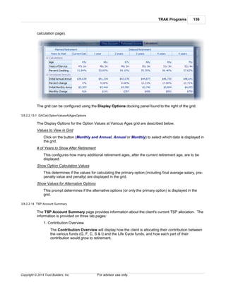 TRAK Programs 159
Copyright © 2014 Trust Builders, Inc. For advisor use only.
calculation page).
The grid can be configured using the Display Options docking panel found to the right of the grid.
3.8.2.2.13.1 GACalcOptionValuesAtAgesOptions
The Display Options for the Option Values at Various Ages grid are described below.
Values to View in Grid
Click on the button (Monthly and Annual, Annual or Monthly) to select which data is displayed in
the grid.
# of Years to Show After Retirement
This configures how many additional retirement ages, after the current retirement age, are to be
displayed.
Show Option Calculation Values
This determines if the values for calculating the primary option (including final average salary, pre-
penalty value and penalty) are displayed in the grid.
Show Values for Alternative Options
This prompt determines if the alternative options (or only the primary option) is displayed in the
grid.
3.8.2.2.14 TSP Account Summary
The TSP Account Summary page provides information about the client's current TSP allocation. The
information is provided on three tab pages:
1. Contribution Overview
The Contribution Overview will display how the client is allocating their contribution between
the various funds (G, F, C, S & I) and the Life Cycle funds, and how each part of their
contribution would grow to retirement.
 