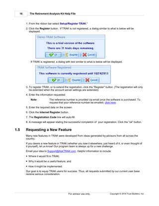 The Retirement Analysis Kit Help File16
Copyright © 2014 Trust Builders, Inc.For advisor use only.
1. From the ribbon bar select Setup/Register TRAK."
2. Click the Register button. If TRAK is not registered, a dialog similar to what is below will be
displayed.
If TRAK is registered, a dialog with text similar to what is below will be displayed.
3. To register TRAK, or to extend the registration, click the "Register" button. (The registration will only
be extended when the account server settings are extended).
4. Enter the information requested.
Note: The reference number is provided via email once the software is purchased. To
request that your reference number be emailed, click here.
5. Enter the required data on the screen.
6. Click the Internet Register button.
7. The Registration Code line will auto-fill.
8. A message will appear stating the successful completion of your registration. Click the "ok" button.
1.5 Requesting a New Feature
Many new features in TRAK were developed from ideas generated by advisors from all across the
country.
If you desire a new feature in TRAK (whether you saw it elsewhere, just heard of it, or even thought of
it yourself), let us know! Our program team is always up for a new challenge.
Email your idea to Support@AskTRAK.com. Helpful information to include:
Where it would fit in TRAK;
Why it would be a useful feature; and
How it might be implemented.
Our goal is to equip TRAK users for success. Thus, all requests submitted by our current user base
receive serious consideration.
 