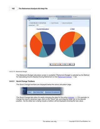 The Retirement Analysis Kit Help File162
Copyright © 2014 Trust Builders, Inc.For advisor use only.
3.8.2.2.15 Retirement Budget
The Retirement Budget calculation screen is available if Retirement Budget is selected as the Method
for Calculating Income Needed During Retirement on the Retirement Income tab.
3.8.2.3 Quick Change Toolbars
The Quick Change tool-bars are displayed below the active calculation page.
The Quick Change tabs allow for easily changing the data for the active scenario . For example, to
change the client's retirement age, click on the "Client" tab, and drag the slider bar to the desired
position. As the slider bar is being moved, a balloon will be displayed showing the new value.
119
128
 