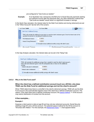 TRAK Programs 167
Copyright © 2014 Trust Builders, Inc. For advisor use only.
pre-configured to "Use funds as needed."
Example: If an illustration has a temporary shortfall prior to Social Security payments starting
but sufficient income after the payments start, any other distribution method than
"Use funds as needed" would result in a significant increase in savings.
In the Quick Gap calculator, the interest rates for the Side Fund (before and during retirement) are set
in the "Other Accounts" tab (far left of the screen):
In the Gap Analysis calculator, the interest rates can be set in the "Setup" tab:
3.8.5.2 Why is the Side Fund used?
When the client has a defined contribution account (such as a 401(k)), why does
TRAK use the Side Fund for additional savings and not the client's account?
When TRAK determines there is a shortfall in the client's retirement savings, TRAK will use the Side
Fund account; this automatically happens even if the client has a defined contribution account. The
reason: if the client does have a defined contribution account, the payout method of the account
may restrict distribution of monies from the account.
A few examples...
Example 1
Suppose a client wants to retire at age 65 and has only two retirement accounts: Social Security
(starting at age 67) and a 401(k) account. The selected payout method for the 401(k) account is
"Amortize with inflation." For this example, the Retirement Years chart appears below:
306
313
 