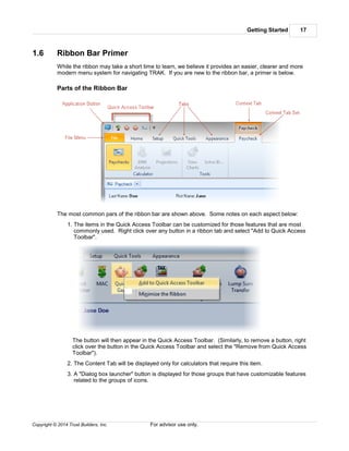 Getting Started 17
Copyright © 2014 Trust Builders, Inc. For advisor use only.
1.6 Ribbon Bar Primer
While the ribbon may take a short time to learn, we believe it provides an easier, clearer and more
modern menu system for navigating TRAK. If you are new to the ribbon bar, a primer is below.
Parts of the Ribbon Bar
The most common pars of the ribbon bar are shown above. Some notes on each aspect below:
1. The items in the Quick Access Toolbar can be customized for those features that are most
commonly used. Right click over any button in a ribbon tab and select "Add to Quick Access
Toolbar".
The button will then appear in the Quick Access Toolbar. (Similarly, to remove a button, right
click over the button in the Quick Access Toolbar and select the "Remove from Quick Access
Toolbar").
2. The Content Tab will be displayed only for calculators that require this item.
3. A "Dialog box launcher" button is displayed for those groups that have customizable features
related to the groups of icons.
 