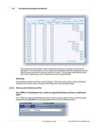 The Retirement Analysis Kit Help File172
Copyright © 2014 Trust Builders, Inc.For advisor use only.
This answers the final question: what is happening with the account balance at the end of
retirement. In the chart above, we can see how the September cash flow is deposited into the
Side Fund and accounts for about six months of income. This provides a little balance at the
end of each calendar year, but a shortfall also occurs shortly thereafter.
Summary
Occasionally retirement cash flow can be confusing. When this occurs clarity is often provided by
looking at the monthly values in the grid in the Retirement Years calculation page.
3.8.5.3 Working with No Retirement Plan
Can TRAK run illustrations for a client (or spouse) that does not have a retirement
plan?
Yes, TRAK can easily provide illustrations when a client or spouse does not have a retirement plan.
Simply select the (No Plan) (including parenthesis) from the list of retirement plans.
 