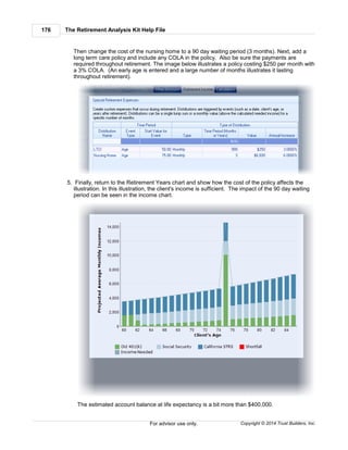 The Retirement Analysis Kit Help File176
Copyright © 2014 Trust Builders, Inc.For advisor use only.
Then change the cost of the nursing home to a 90 day waiting period (3 months). Next, add a
long term care policy and include any COLA in the policy. Also be sure the payments are
required throughout retirement. The image below illustrates a policy costing $250 per month with
a 3% COLA. (An early age is entered and a large number of months illustrates it lasting
throughout retirement).
5. Finally, return to the Retirement Years chart and show how the cost of the policy affects the
illustration. In this illustration, the client's income is sufficient. The impact of the 90 day waiting
period can be seen in the income chart.
The estimated account balance at life expectancy is a bit more than $400,000.
 