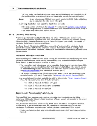 The Retirement Analysis Kit Help File178
Copyright © 2014 Trust Builders, Inc.For advisor use only.
The chart shows the order in which the accounts will distribute income. Account order can be
changed by clicking on an account name and dragging the name to the preferred location.
Notes: In any calendar year, RMD will have priority prior to non-RMD. RMDs will be taken
out of accounts in the order shown in the grid.
3. Allowing distribution from restrictive distribution accounts
In the Gap Analysis calculator, in the Setup tab , accounts with restrictive payout methods
can be configured either to not allow distributions even if a shortfall would occur, or only as
a last priority allow distributions from an account.
3.8.5.6 Calculating Social Security
A common question addressed by Trust Builders, Inc. is how TRAK calculates Social Security.
Occasionally someone will object to a value used, stating that the Social Security amount is too high.
(Most often this occurs when retirement is more than 10 or 15 years in the future). The method for
calculating Social Security is documented below.
The Social Security Administration (SSA) does not provide a "best method" for calculating Social
Security. Nor does the SSA allow for automated access to their website so TRAK could get client
information from the website. Therefore, TRAK has an internal formula for estimating a client's Social
Security benefit.
How Social Security is Calculated
Before explaining how TRAK calculates Social Security, it is best to have an understanding how Social
Security is calculated by the Social Security Administration (SSA). The formula for calculating the
Social Security for a person requires a number of steps:
1. The income from each calendar year (not to exceed the Social Security Integration Level, SSIL,
each calendar year) is entered into a chart. This value is multiplied by a index factor to provide
an indexed earning value for the calendar year. (The index factor is based on the product of
the Average Wage Indexes from the calendar year until age 62).
2. The highest 35 values from the indexed earnings are added together and divided by 420 (the
number of months in 35 years). This provides the Average Index Monthly Earnings (AIME).
3. An annual adjusted formula is applied to the AIME to determine the Primary Insurance Amount
(PIA). For individuals turning 62 in 2010, the formula is:
Tier 1: 90% of the AIME at or below $761, plus
Tier 2: 32% of the AIME between $761 and $4,586
Tier 3: 15% of the AIME above $4,586
Social Security Administration's Worksheets
Obviously TRAK does not ask enough historical information from the client to use the SSA's
worksheets. Additionally, SSA worksheets to estimate a PIA are typically only available for the current
year and possible next year.
Thus, to calculate the value for Social Security, TRAK makes a number of assumptions. Historical
income trends, as well as future predictions, are considered in the method for Social Security
calculations. The following assumptions are made to calculate the estimated PIA for a client:
1. For the client's income, their raise is considered to be consistent, both historically and looking
forward.
85
163
 
