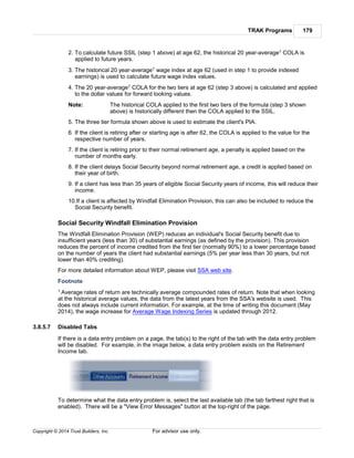 TRAK Programs 179
Copyright © 2014 Trust Builders, Inc. For advisor use only.
2. To calculate future SSIL (step 1 above) at age 62, the historical 20 year-average1 COLA is
applied to future years.
3. The historical 20 year-average1 wage index at age 62 (used in step 1 to provide indexed
earnings) is used to calculate future wage index values.
4. The 20 year-average1 COLA for the two tiers at age 62 (step 3 above) is calculated and applied
to the dollar values for forward looking values.
Note: The historical COLA applied to the first two tiers of the formula (step 3 shown
above) is historically different then the COLA applied to the SSIL.
5. The three tier formula shown above is used to estimate the client's PIA.
6. If the client is retiring after or starting age is after 62, the COLA is applied to the value for the
respective number of years.
7. If the client is retiring prior to their normal retirement age, a penalty is applied based on the
number of months early.
8. If the client delays Social Security beyond normal retirement age, a credit is applied based on
their year of birth.
9. If a client has less than 35 years of eligible Social Security years of income, this will reduce their
income.
10.If a client is affected by Windfall Elimination Provision, this can also be included to reduce the
Social Security benefit.
Social Security Windfall Elimination Provision
The Windfall Elimination Provision (WEP) reduces an individual's Social Security benefit due to
insufficient years (less than 30) of substantial earnings (as defined by the provision). This provision
reduces the percent of income credited from the first tier (normally 90%) to a lower percentage based
on the number of years the client had substantial earnings (5% per year less than 30 years, but not
lower than 40% crediting).
For more detailed information about WEP, please visit SSA web site.
Footnote
1 Average rates of return are technically average compounded rates of return. Note that when looking
at the historical average values, the data from the latest years from the SSA's website is used. This
does not always include current information. For example, at the time of writing this document (May
2014), the wage increase for Average Wage Indexing Series is updated through 2012.
3.8.5.7 Disabled Tabs
If there is a data entry problem on a page, the tab(s) to the right of the tab with the data entry problem
will be disabled. For example, in the image below, a data entry problem exists on the Retirement
Income tab.
To determine what the data entry problem is, select the last available tab (the tab farthest right that is
enabled). There will be a "View Error Messages" button at the top-right of the page.
 