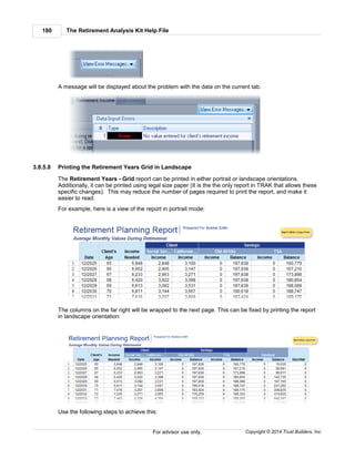 The Retirement Analysis Kit Help File180
Copyright © 2014 Trust Builders, Inc.For advisor use only.
A message will be displayed about the problem with the data on the current tab.
3.8.5.8 Printing the Retirement Years Grid in Landscape
The Retirement Years - Grid report can be printed in either portrait or landscape orientations.
Additionally, it can be printed using legal size paper (It is the the only report in TRAK that allows these
specific changes). This may reduce the number of pages required to print the report, and make it
easier to read.
For example, here is a view of the report in portrait mode:
The columns on the far right will be wrapped to the next page. This can be fixed by printing the report
in landscape orientation:
Use the following steps to achieve this:
 