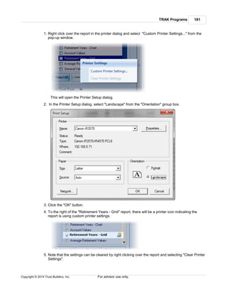 TRAK Programs 181
Copyright © 2014 Trust Builders, Inc. For advisor use only.
1. Right click over the report in the printer dialog and select "Custom Printer Settings..." from the
pop-up window.
This will open the Printer Setup dialog.
2. In the Printer Setup dialog, select "Landscape" from the "Orientation" group box.
3. Click the "OK" button.
4. To the right of the "Retirement Years - Grid" report, there will be a printer icon indicating the
report is using custom printer settings.
5. Note that the settings can be cleared by right clicking over the report and selecting "Clear Printer
Settings".
 