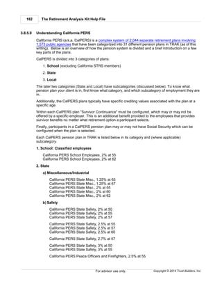The Retirement Analysis Kit Help File182
Copyright © 2014 Trust Builders, Inc.For advisor use only.
3.8.5.9 Understanding California PERS
California PERS (a.k.a. CalPERS) is a complex system of 2,044 separate retirement plans involving
1,573 public agencies that have been categorized into 31 different pension plans in TRAK (as of this
writing). Below is an overview of how the pension system is divided and a brief introduction on a few
key parts of the plans.
CalPERS is divided into 3 categories of plans:
1. School (excluding California STRS members)
2. State
3. Local
The later two categories (State and Local) have subcategories (discussed below). To know what
pension plan your client is in, first know what category, and which subcategory of employment they are
in.
Additionally, the CalPERS plans typically have specific crediting values associated with the plan at a
specific age.
Within each CalPERS plan "Survivor Continuance" must be configured, which may or may not be
offered by a specific employer. This is an additional benefit provided to the employees that provides
survivor benefits no matter what retirement option a participant selects.
Finally, participants in a CalPERS pension plan may or may not have Social Security which can be
configured when the plan is selected.
Each CalPERS pension plan in TRAK is listed below in its category and (where applicable)
subcategory.
1. School: Classified employees
California PERS School Employees, 2% at 55
California PERS School Employees, 2% at 62
2. State
a) Miscellaneous/Industrial
California PERS State Misc., 1.25% at 65
California PERS State Misc., 1.25% at 67
California PERS State Misc., 2% at 55
California PERS State Misc., 2% at 60
California PERS State Misc., 2% at 62
b) Safety
California PERS State Safety, 2% at 50
California PERS State Safety, 2% at 55
California PERS State Safety, 2% at 57
California PERS State Safety, 2.5% at 55
California PERS State Safety, 2.5% at 57
California PERS State Safety, 2.5% at 60
California PERS State Safety, 2.7% at 57
California PERS State Safety, 3% at 50
California PERS State Safety, 3% at 55
California PERS Peace Officers and Firefighters, 2.5% at 55
 