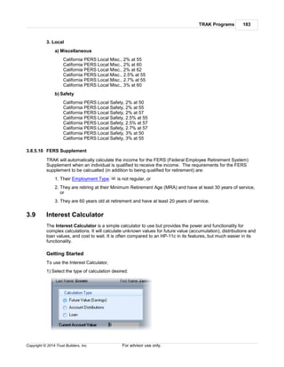 TRAK Programs 183
Copyright © 2014 Trust Builders, Inc. For advisor use only.
3. Local
a) Miscellaneous
California PERS Local Misc., 2% at 55
California PERS Local Misc., 2% at 60
California PERS Local Misc., 2% at 62
California PERS Local Misc., 2.5% at 55
California PERS Local Misc., 2.7% at 55
California PERS Local Misc., 3% at 60
b) Safety
California PERS Local Safety, 2% at 50
California PERS Local Safety, 2% at 55
California PERS Local Safety, 2% at 57
California PERS Local Safety, 2.5% at 55
California PERS Local Safety, 2.5% at 57
California PERS Local Safety, 2.7% at 57
California PERS Local Safety, 3% at 50
California PERS Local Safety, 3% at 55
3.8.5.10 FERS Supplement
TRAK will automatically calculate the income for the FERS (Federal Employee Retirement System)
Supplement when an individual is qualified to receive the income. The requirements for the FERS
supplement to be calcualted (in addition to being qualified for retirement) are:
1. Their Employment Type is not regular, or
2. They are retiring at their Minimum Retirement Age (MRA) and have at least 30 years of service,
or
3. They are 60 years old at retirement and have at least 20 years of service.
3.9 Interest Calculator
The Interest Calculator is a simple calculator to use but provides the power and functionality for
complex calculations. It will calculate unknown values for future value (accumulation), distributions and
loan values, and cost to wait. It is often compared to an HP-11c in its features, but much easier in its
functionality.
Getting Started
To use the Interest Calculator,
1) Select the type of calculation desired:
98
 