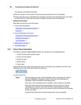 The Retirement Analysis Kit Help File184
Copyright © 2014 Trust Builders, Inc.For advisor use only.
This selection will change the prompts.
2) Enter the values for the prompts on the left hand side, except the one to be calculated.
3) Finally, place the cursor on the field to be calculated, and click on the 'Calculate Cursor Line' button
(or press Ctrl-F10). (Note that if the button is disabled, the field cannot be calculated.)
Additional Information
More detail can be found in the links below:
1. Future Value Calculations
Explanation of the calculator/prompts
Examples
2. Account Distributions and Loans
Explanation of the calculator/prompts
Distribution Examples
Loan Examples
3. Editing Data in the Grid
4. "Full Page" Option
3.9.1 Future Value Calculation
The Interest calculator's Future Value illustrator can calculate any of the following items:
1. Current Account Value (present value)
2. Amount of each deposit
3. Number of years
4. Rate of return
5. Future value
Simply enter the other known values, place the cursor on the field to be calculated, and click on the
'Calculate Cursor Line' button found below the data input:
,
or press Control-F10.
Notes: After calculating a prompt, it will be highlighted with a red background. While a
prompt is highlighted, changing the value in any other prompt (besides the
Calculation Type) will update the calculated prompt.
If the value in the calculated prompt is modified, it will no longer be calculated.
Each of the data inputs will be discussed below. One (and only one) may be
calculated as an unknown value. Enter all other values except the unknown
prompt. Then place the cursor on the unknown value line and press the 'Calculate
Cursor Line' button.
Prompts shown below with an asterisk beside them may be calculated.
184
185
194
195
199
202
202
 