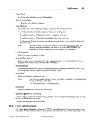 TRAK Programs 185
Copyright © 2014 Trust Builders, Inc. For advisor use only.
Type of Fund
For future value calculations, select Future Value.
Current Account Value*
Enter the current account balance.
Type of Deposits
Click on the down arrow and select the type of deposits. The selections include:
Level Deposits: Deposits to the account are the same for all years.
Annually Increase by a %: Deposits increase by a percent each year.
Annually Increase by a $: Deposits increase by a dollar value each year.
% of Paycheck: This will change the prompts below to ask for the current paycheck value and
the annual raises.
Note: When the 'Percent of Paycheck' method is selected as Type of Deposits, the
prompts will appear differently than what is discussed below. However, the
calculation is similar in nature, and the prompts are self explanatory.
# of Deposits/Year*
Enter the number of deposits per year.
Amount of Each Deposit*
Enter the initial value of the deposit. If a Type of Deposit method was selected other then 'Level
Deposits' then the deposits will increase after the first year.
Deposits Made at
Select whether deposits are made at the beginning or end of a period. For example, on a 12 pay,
are the deposits made at the beginning or ending of the month.
Interest Rate*
Enter the effective annual interest rate.
Note: Interest rates may be changed in future years after a calculation is made by editing
the values displayed in the grid.
The interest rate can not exceed 12.0000%.
Future Value*
Enter the hypothetical future value of the account.
Calculating the Unknown Value
After entering values for each of the prompts, place the cursor on the prompt to be calculated and click
on the 'Calculate Cursor Line' button.
* Prompts with asterisks may be calculated.
3.9.2 Future Value Examples
The Future Value Calculator is a function of TRAK's Interest Calculator. There are several common
calculations for account accumulations. Examples for each calculation are available by clicking on the
 