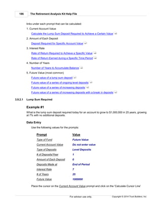 The Retirement Analysis Kit Help File186
Copyright © 2014 Trust Builders, Inc.For advisor use only.
links under each prompt that can be calculated:
1. Current Account Value
Calculate the Lump Sum Deposit Required to Achieve a Certain Value
2. Amount of Each Deposit
Deposit Required for Specific Account Value
3. Interest Rate
Rate of Return Required to Achieve a Specific Value
Rate of Return Earned during a Specific Time Period
4. Number of Years
Number of Years to Accumulate Balance
5. Future Value (most common)
Future value of a lump sum deposit
Future value of a series of ongoing level deposits
Future value of a series of increasing deposits
Future value of a series of increasing deposits with a break in deposits
3.9.2.1 Lump Sum Required
Example #1
What is the lump sum deposit required today for an account to grow to $1,000,000 in 25 years, growing
at 7% with no additional deposits.
Data Entry
Use the following values for the prompts:
Prompt Value
Type of Fund Future Value
Current Account Value Do not enter value
Type of Deposits Level Deposits
# of Deposits/Year 1
Amount of Each Deposit 0
Deposits Made at End of Period
Interest Rate 7
# of Years 25
Future Value 1000000
Place the cursor on the Current Account Value prompt and click on the 'Calculate Cursor Line'
186
187
188
189
190
191
191
192
193
 