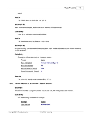 TRAK Programs 187
Copyright © 2014 Trust Builders, Inc. For advisor use only.
button.
Result
The current account balance is 184,249.18
Example #2
If the interest rate was 8%, how much would the lump sum deposit be?
Data Entry
Enter '8' for the rate of return and press tab.
Result
The present value re-calculates to $146,017.88
Example #3
What is the lump sum deposit required today if the client were to deposit $250 per month, increasing
by 3% per year?
Data Entry
Change the following prompts to the values shown:
Prompt
Type of Deposits
Value
Annual Increase by a %
# of Deposits/Year 12
Amount of Each Deposit 250
Annual Increase in Deposit 3
Results
The lump sum deposit recalculates to $102,577.01
3.9.2.2 Deposit Required to Accumulate a Specific Amount
Example
What is the monthly savings required to accumulate $20,000 in 15 years at 6% interest?
Data Entry
Use the following values for the prompts:
Prompt Value
Type of Fund Future Value
 