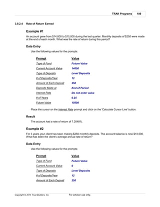 TRAK Programs 189
Copyright © 2014 Trust Builders, Inc. For advisor use only.
3.9.2.4 Rate of Return Earned
Example #1
An account grew from $14,000 to $15,000 during the last quarter. Monthly deposits of $250 were made
at the end of each month. What was the rate of return during this period?
Data Entry
Use the following values for the prompts:
Prompt Value
Type of Fund Future Value
Current Account Value 14000
Type of Deposits Level Deposits
# of Deposits/Year 12
Amount of Each Deposit 250
Deposits Made at End of Period
Interest Rate Do not enter value
# of Years 0.25
Future Value 15000
Place the cursor on the Interest Rate prompt and click on the 'Calculate Cursor Line' button.
Result
The account had a rate of return of 7.2048%.
Example #2
For 3 years your client has been making $250 monthly deposits. The account balance is now $10,500.
What has been the client's average annual rate of return?
Data Entry
Use the following values for the prompts:
Prompt Value
Type of Fund Future Value
Current Account Value 0
Type of Deposits Level Deposits
# of Deposits/Year 12
Amount of Each Deposit 250
 
