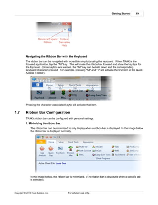 Getting Started 19
Copyright © 2014 Trust Builders, Inc. For advisor use only.
Navigating the Ribbon Bar with the Keyboard
The ribbon bar can be navigated with incredible simplicity using the keyboard. When TRAK is the
focused application, tap the "Alt" key. This will make the ribbon bar focused and show the key tips for
the top level. (Once keytips are learned, the "Alt" key can be held down and the corresponding
keyboard character pressed. For example, pressing "Alt" and "1" will activate the first item in the Quick
Access Toolbar).
Pressing the character associated keytip will activate that item.
1.7 Ribbon Bar Configuration
TRAK's ribbon bar can be configured with personal settings.
1. Minimizing the ribbon bar
The ribbon bar can be minimized to only display when a ribbon bar is displayed. In the image below
the ribbon bar is displayed normally.
In the image below, the ribbon bar is minimized. (The ribbon bar is displayed when a specific tab
is selected).
 