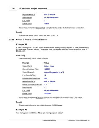 The Retirement Analysis Kit Help File190
Copyright © 2014 Trust Builders, Inc.For advisor use only.
Deposits Made at End of Period
Interest Rate Do not enter value
# of Years 3
Future Value 10500
Place the cursor on the Interest Rate prompt and click on the 'Calculate Cursor Line' button.
Result
The average annual rate of return has been 10.8471%.
3.9.2.5 Number of Years to Accumulate Balance
Example #1
A client currently has $100,000 in their account and is making monthly deposits of $500, increasing by
2.5% per year. They are earning 7% per year. How many years will it take for the account to grow to
$1,000,000?
Data Entry
Use the following values for the prompts:
Prompt Value
Type of Fund Future Value
Current Account Value 100000
Type of Deposits Annual Increasing by a %
# of Deposits/Year 12
Amount of Each Deposit 500
Deposits Made at End of Period
Annual Increase in Deposit 2.5
Interest Rate 7
# of Years Do not enter value
Future Value 1000000
Place the cursor on the # of Years prompt and click on the 'Calculate Cursor Line' button.
Result
The account will grow to one million dollars in 24.5409 years.
Example #2
How many years would it take if they quit making deposits today?
 