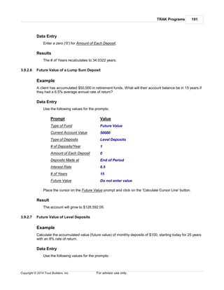 TRAK Programs 191
Copyright © 2014 Trust Builders, Inc. For advisor use only.
Data Entry
Enter a zero ('0') for Amount of Each Deposit.
Results
The # of Years recalculates to 34.0322 years.
3.9.2.6 Future Value of a Lump Sum Deposit
Example
A client has accumulated $50,000 in retirement funds. What will their account balance be in 15 years if
they had a 6.5% average annual rate of return?
Data Entry
Use the following values for the prompts:
Prompt Value
Type of Fund Future Value
Current Account Value 50000
Type of Deposits Level Deposits
# of Deposits/Year 1
Amount of Each Deposit 0
Deposits Made at End of Period
Interest Rate 6.5
# of Years 15
Future Value Do not enter value
Place the cursor on the Future Value prompt and click on the 'Calculate Cursor Line' button.
Result
The account will grow to $128,592.05.
3.9.2.7 Future Value of Level Deposits
Example
Calculate the accumulated value (future value) of monthly deposits of $100, starting today for 25 years
with an 8% rate of return.
Data Entry
Use the following values for the prompts:
 
