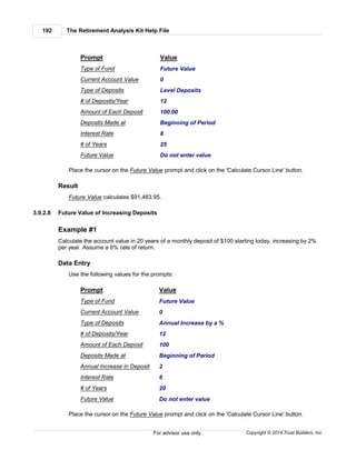 The Retirement Analysis Kit Help File192
Copyright © 2014 Trust Builders, Inc.For advisor use only.
Prompt Value
Type of Fund Future Value
Current Account Value 0
Type of Deposits Level Deposits
# of Deposits/Year 12
Amount of Each Deposit 100.00
Deposits Made at Beginning of Period
Interest Rate 8
# of Years 25
Future Value Do not enter value
Place the cursor on the Future Value prompt and click on the 'Calculate Cursor Line' button.
Result
Future Value calculates $91,483.95.
3.9.2.8 Future Value of Increasing Deposits
Example #1
Calculate the account value in 20 years of a monthly deposit of $100 starting today, increasing by 2%
per year. Assume a 6% rate of return.
Data Entry
Use the following values for the prompts:
Prompt Value
Type of Fund Future Value
Current Account Value 0
Type of Deposits Annual Increase by a %
# of Deposits/Year 12
Amount of Each Deposit 100
Deposits Made at Beginning of Period
Annual Increase in Deposit 2
Interest Rate 6
# of Years 20
Future Value Do not enter value
Place the cursor on the Future Value prompt and click on the 'Calculate Cursor Line' button.
 