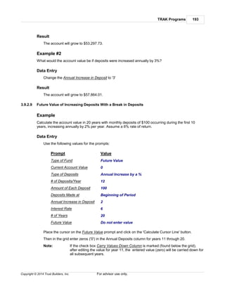 TRAK Programs 193
Copyright © 2014 Trust Builders, Inc. For advisor use only.
Result
The account will grow to $53,297.73.
Example #2
What would the account value be if deposits were increased annually by 3%?
Data Entry
Change the Annual Increase in Deposit to '3'
Result
The account will grow to $57,864.01.
3.9.2.9 Future Value of Increasing Deposits With a Break in Deposits
Example
Calculate the account value in 20 years with monthly deposits of $100 occurring during the first 10
years, increasing annually by 2% per year. Assume a 6% rate of return.
Data Entry
Use the following values for the prompts:
Prompt Value
Type of Fund Future Value
Current Account Value 0
Type of Deposits Annual Increase by a %
# of Deposits/Year 12
Amount of Each Deposit 100
Deposits Made at Beginning of Period
Annual Increase in Deposit 2
Interest Rate 6
# of Years 20
Future Value Do not enter value
Place the cursor on the Future Value prompt and click on the 'Calculate Cursor Line' button.
Then in the grid enter zeros ('0') in the Annual Deposits column for years 11 through 20.
Note: If the check box Carry Values Down Column is marked (found below the grid),
after editing the value for year 11, the entered value (zero) will be carried down for
all subsequent years.
 
