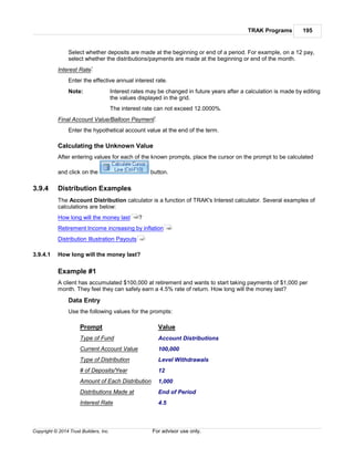 TRAK Programs 195
Copyright © 2014 Trust Builders, Inc. For advisor use only.
Select whether deposits are made at the beginning or end of a period. For example, on a 12 pay,
select whether the distributions/payments are made at the beginning or end of the month.
Interest Rate*
Enter the effective annual interest rate.
Note: Interest rates may be changed in future years after a calculation is made by editing
the values displayed in the grid.
The interest rate can not exceed 12.0000%.
Final Account Value/Balloon Payment*
Enter the hypothetical account value at the end of the term.
Calculating the Unknown Value
After entering values for each of the known prompts, place the cursor on the prompt to be calculated
and click on the button.
3.9.4 Distribution Examples
The Account Distribution calculator is a function of TRAK's Interest calculator. Several examples of
calculations are below:
How long will the money last ?
Retirement Income increasing by inflation
Distribution Illustration Payouts
3.9.4.1 How long will the money last?
Example #1
A client has accumulated $100,000 at retirement and wants to start taking payments of $1,000 per
month. They feel they can safely earn a 4.5% rate of return. How long will the money last?
Data Entry
Use the following values for the prompts:
Prompt Value
Type of Fund Account Distributions
Current Account Value 100,000
Type of Distribution Level Withdrawals
# of Deposits/Year 12
Amount of Each Distribution 1,000
Distributions Made at End of Period
Interest Rate 4.5
195
196
197
 