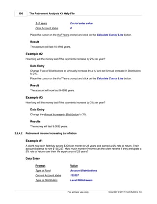 The Retirement Analysis Kit Help File196
Copyright © 2014 Trust Builders, Inc.For advisor use only.
$ of Years Do not enter value
Final Account Value 0
Place the cursor on the # of Years prompt and click on the Calculate Cursor Line button.
Result
The account will last 10.4166 years.
Example #2
How long will the money last if the payments increase by 2% per year?
Data Entry
Change Type of Distributions to 'Annually Increase by a %' and set Annual Increase in Distribution
to 2%.
Place the cursor on the # of Years prompt and click on the Calculate Cursor Line button.
Result
The account will now last 9.4999 years.
Example #3
How long will the money last if the payments increase by 3% per year?
Data Entry
Change the Annual Increase in Distribution to 3%.
Results
The money will last 9.0832 years.
3.9.4.2 Retirement Income Increasing by Inflation
Example #1
A client has been faithfully saving $200 per month for 25 years and earned a 6% rate of return. Their
account balance is now $135,257. How much monthly income can the client receive if they anticipate a
5% rate of return over their life expectancy of 25 years?
Data Entry
Prompt Value
Type of Fund Account Distributions
Current Account Value 135257
Type of Distribution Level Withdrawals
 