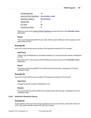 TRAK Programs 197
Copyright © 2014 Trust Builders, Inc. For advisor use only.
# of Deposits/Year 12
Amount of Each Distribution Do not enter a value
Distributions Made at End of Period
Interest Rate 5
# of Years 25
Final Account Value 0
Place the cursor on the Amount of Each Distribution prompt and click on the Calculate Cursor
Line button.
Result
The account will generate $781.97 per month. (Not too bad for $200 per month savings over the
same period of time.)
Example #2
How much income will the account produce if the payments increase by 2.5% annually?
Data Entry
Change Type of Distributions to 'Annually Increase by a %' and set Annual Increase in Distribution
to 2.5%.
Place the cursor on the Amount of Each Distribution prompt and click on the Calculate Cursor
Line button.
Result
The account will produce $608.97 of monthly income (the first year, increasing by 2.5% each
subsequent year).
Example #3
How much income will the account produce if the payments increase by 3% per year?
Data Entry
Change the Annual Increase in Distribution to 3%.
Results
The account will now produce $577.55 of monthly income (the first year, increasing by 3% each
subsequent year).
3.9.4.3 Distribution Illustration Payouts
Example #1
A client wants to know how much money to deposit into an account that has a fixed rate of return of
4.5%. They need a monthly income of $1,200 over 25 years.
 