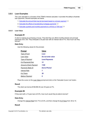 TRAK Programs 199
Copyright © 2014 Trust Builders, Inc. For advisor use only.
3.9.5 Loan Examples
The Loan calculator is a function of the TRAK's Interest calculator. It provides the ability to illustrate
loan payments. Several examples are below:
1. Calculate the amount that may be borrowed based on a known payment
2. Calculate the effects of accelerating mortgage payments
3. Calculate quarterly and monthly payments to a 401(k) or TSA loan
3.9.5.1 Loan Value
Example #1
A client is looking at purchasing a house. They feel they can afford monthly interest and principal
payments of $1,100. They anticipate a 30 year loan with an interest rate of 7%. How much can they
borrow?
Data Entry
Use the following values for the prompts:
Prompt Value
Type of Fund Loan
Loan Value Do not enter value
Type of Payment Level Payments
# of Payments/Year 12
Amount of Each Payment 1100
Payments Made At End of Period
Interest Rate 7
# of Years 30
Balloon Payment 0
Place the cursor on the Loan Value prompt and click on the 'Calculate Cursor Line' button.
Result
The client can borrow $168,990.35 over 30 years at 7%.
Example #2
If they went with a 15 year loan at 6.5%, how much would they be able to borrow?
Data Entry
Change the Interest Rate from 7% to 6.5%, and then change the # of Years from 30 to 15.
Result
199
200
200
 