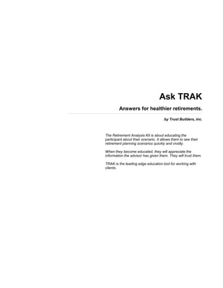 Ask TRAK
Answers for healthier retirements.
by Trust Builders, Inc.
The Retirement Analysis Kit is about educating the
participant about their scenario. It allows them to see their
retirement planning scenarios quickly and vividly.
When they become educated, they will appreciate the
information the advisor has given them. They will trust them.
TRAK is the leading edge education tool for working with
clients.
 