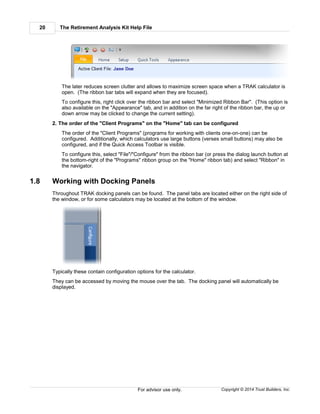 The Retirement Analysis Kit Help File20
Copyright © 2014 Trust Builders, Inc.For advisor use only.
The later reduces screen clutter and allows to maximize screen space when a TRAK calculator is
open. (The ribbon bar tabs will expand when they are focused).
To configure this, right click over the ribbon bar and select "Minimized Ribbon Bar". (This option is
also available on the "Appearance" tab, and in addition on the far right of the ribbon bar, the up or
down arrow may be clicked to change the current setting).
2. The order of the "Client Programs" on the "Home" tab can be configured
The order of the "Client Programs" (programs for working with clients one-on-one) can be
configured. Additionally, which calculators use large buttons (verses small buttons) may also be
configured, and if the Quick Access Toolbar is visible.
To configure this, select "File"/"Configure" from the ribbon bar (or press the dialog launch button at
the bottom-right of the "Programs" ribbon group on the "Home" ribbon tab) and select "Ribbon" in
the navigator.
1.8 Working with Docking Panels
Throughout TRAK docking panels can be found. The panel tabs are located either on the right side of
the window, or for some calculators may be located at the bottom of the window.
Typically these contain configuration options for the calculator.
They can be accessed by moving the mouse over the tab. The docking panel will automatically be
displayed.
 