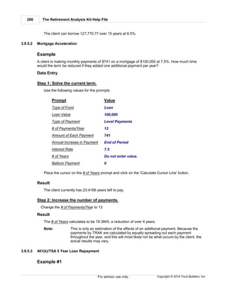 The Retirement Analysis Kit Help File200
Copyright © 2014 Trust Builders, Inc.For advisor use only.
The client can borrow 127,770.77 over 15 years at 6.5%.
3.9.5.2 Mortgage Acceleration
Example
A client is making monthly payments of $741 on a mortgage of $100,000 at 7.5%. How much time
would the term be reduced if they added one additional payment per year?
Data Entry
Step 1: Solve the current term.
Use the following values for the prompts:
Prompt Value
Type of Fund Loan
Loan Value 100,000
Type of Payment Level Payments
# of Payments/Year 12
Amount of Each Payment 741
Annual Increase in Payment End of Period
Interest Rate 7.5
# of Years Do not enter value.
Balloon Payment 0
Place the cursor on the # of Years prompt and click on the 'Calculate Cursor Line' button.
Result
The client currently has 23.4166 years left to pay.
Step 2: Increase the number of payments.
Change the # of Payments/Year to 13
Result
The # of Years calculates to be 19.3845, a reduction of over 4 years.
Note: This is only an estimation of the effects of an additional payment. Because the
payments by TRAK are calculated by equally spreading out each payment
throughout the year, and this will most likely not be what occurs by the client, the
actual results may vary.
3.9.5.3 401(k)/TSA 5 Year Loan Repayment
Example #1
 