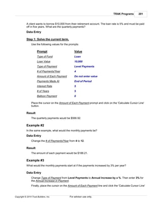 TRAK Programs 201
Copyright © 2014 Trust Builders, Inc. For advisor use only.
A client wants to borrow $10,000 from their retirement account. The loan rate is 5% and must be paid
off in five years. What are the quarterly payments?
Data Entry
Step 1: Solve the current term.
Use the following values for the prompts:
Prompt Value
Type of Fund Loan
Loan Value 10,000
Type of Payment Level Payments
# of Payments/Year 4
Amount of Each Payment Do not enter value
Payments Made At End of Period
Interest Rate 5
# of Years 5
Balloon Payment 0
Place the cursor on the Amount of Each Payment prompt and click on the 'Calculate Cursor Line'
button.
Result
The quarterly payments would be $566.92.
Example #2
In the same example, what would the monthly payments be?
Data Entry
Change the # of Payments/Year from 4 to 12.
Result
The amount of each payment would be $188.21.
Example #3
What would the monthly payments start at if the payments increased by 3% per year?
Data Entry
Change Type of Payment from Level Payments to Annual Increase by a %. Then enter 3% for
the Annual Increase in Payment.
Finally, place the cursor on the Amount of Each Payment line and click the 'Calculate Cursor Line'
 