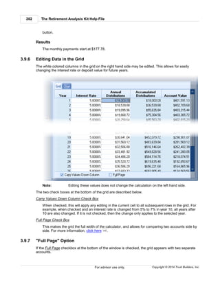 The Retirement Analysis Kit Help File202
Copyright © 2014 Trust Builders, Inc.For advisor use only.
button.
Results
The monthly payments start at $177.78.
3.9.6 Editing Data in the Grid
The white colored columns in the grid on the right hand side may be edited. This allows for easily
changing the interest rate or deposit value for future years.
Note: Editing these values does not change the calculation on the left hand side.
The two check boxes at the bottom of the grid are described below.
Carry Values Down Column Check Box
When checked, this will apply any editing in the current cell to all subsequent rows in the grid. For
example, when checked and an interest rate is changed from 5% to 7% in year 10, all years after
10 are also changed. If it is not checked, then the change only applies to the selected year.
Full Page Check Box
This makes the grid the full width of the calculator, and allows for comparing two accounts side by
side. For more information, click here .
3.9.7 "Full Page" Option
If the Full Page checkbox at the bottom of the window is checked, the grid appears with two separate
accounts.
202
 