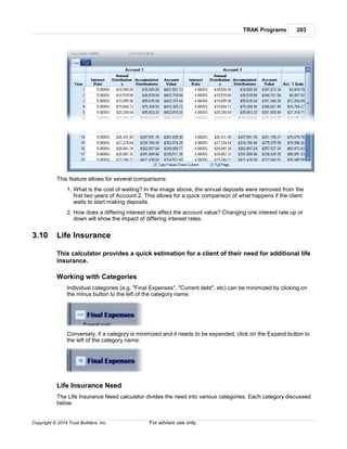 TRAK Programs 203
Copyright © 2014 Trust Builders, Inc. For advisor use only.
This feature allows for several comparisons:
1. What is the cost of waiting? In the image above, the annual deposits were removed from the
first two years of Account 2. This allows for a quick comparison of what happens if the client
waits to start making deposits.
2. How does a differing interest rate affect the account value? Changing one interest rate up or
down will show the impact of differing interest rates.
3.10 Life Insurance
This calculator provides a quick estimation for a client of their need for additional life
insurance.
Working with Categories
Individual categories (e.g. "Final Expenses", "Current debt", etc) can be minimized by clicking on
the minus button to the left of the category name.
Conversely, if a category is minimized and it needs to be expanded, click on the Expand button to
the left of the category name:
Life Insurance Need
The Life Insurance Need calculator divides the need into various categories. Each category discussed
below.
 